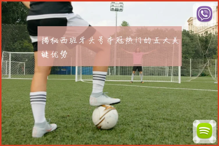 揭秘西班牙头号夺冠热门的五大关键优势