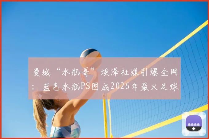 曼城“水瓶哥”埃泽社媒引爆全网：蓝色水瓶PS图成2026年最火足球梗，球迷直呼太搞了！