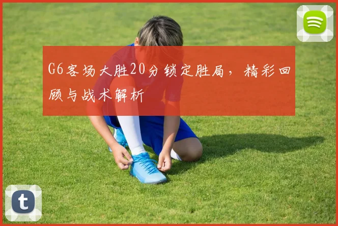 G6客场大胜20分锁定胜局，精彩回顾与战术解析