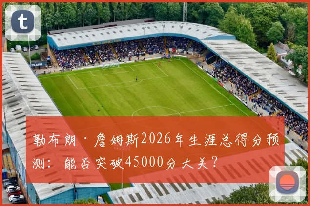 勒布朗·詹姆斯2026年生涯总得分预测：能否突破45000分大关？