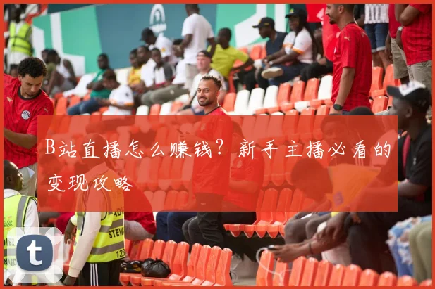B站直播怎么赚钱？新手主播必看的变现攻略
