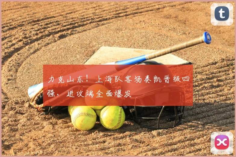 力克山东！上海队客场奏凯晋级四强，进攻端全面爆发