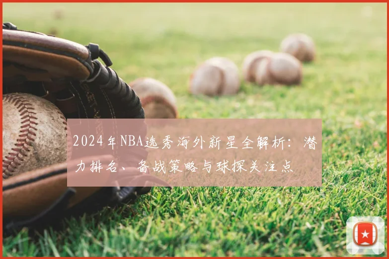 2024年NBA选秀海外新星全解析：潜力排名、备战策略与球探关注点