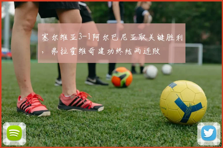 塞尔维亚3-1阿尔巴尼亚取关键胜利，弗拉霍维奇建功终结两连败