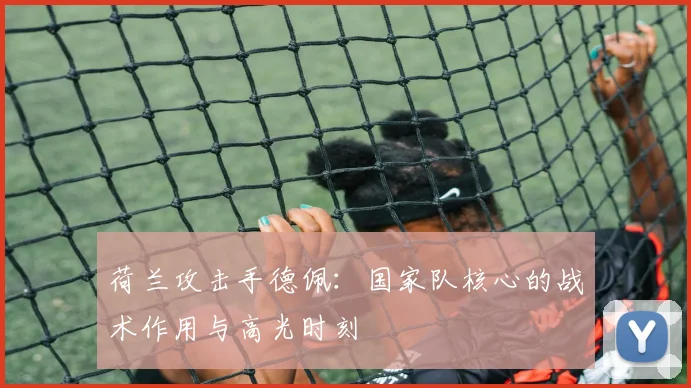 荷兰攻击手德佩：国家队核心的战术作用与高光时刻