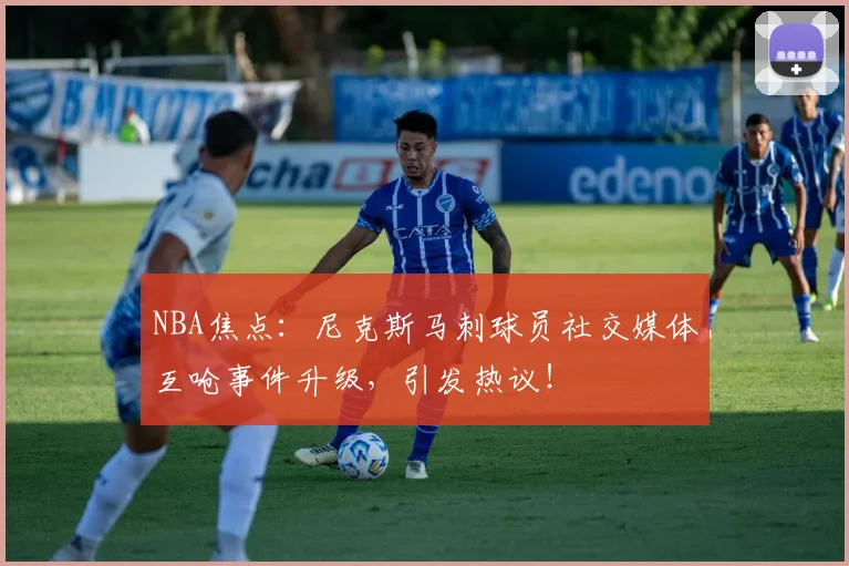 NBA焦点:尼克斯马刺球员社交媒体互呛事件升级,引发热议!