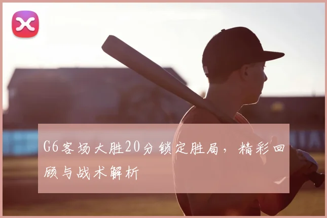 G6客场大胜20分锁定胜局,精彩回顾与战术解析