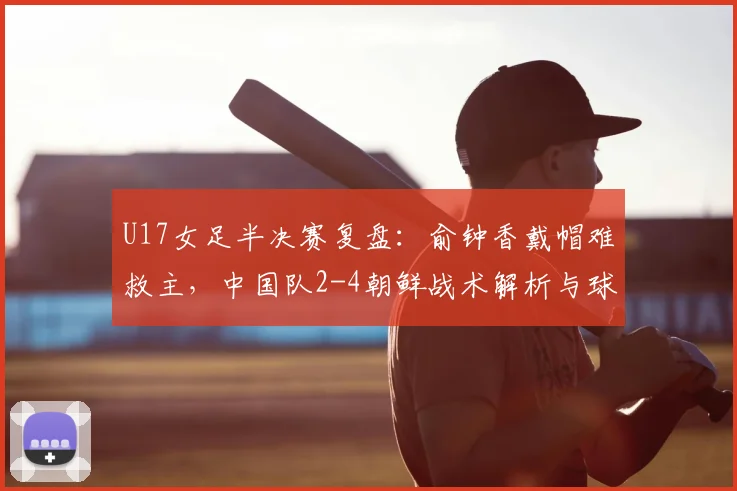 U17女足半决赛复盘：俞钟香戴帽难救主，中国队2-4朝鲜战术解析与球员表现