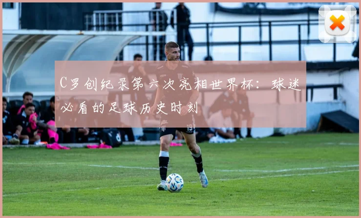C罗创纪录第六次亮相世界杯：球迷必看的足球历史时刻