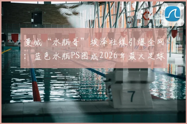 曼城“水瓶哥”埃泽社媒引爆全网：蓝色水瓶PS图成2026年最火足球梗，球迷直呼太搞了！