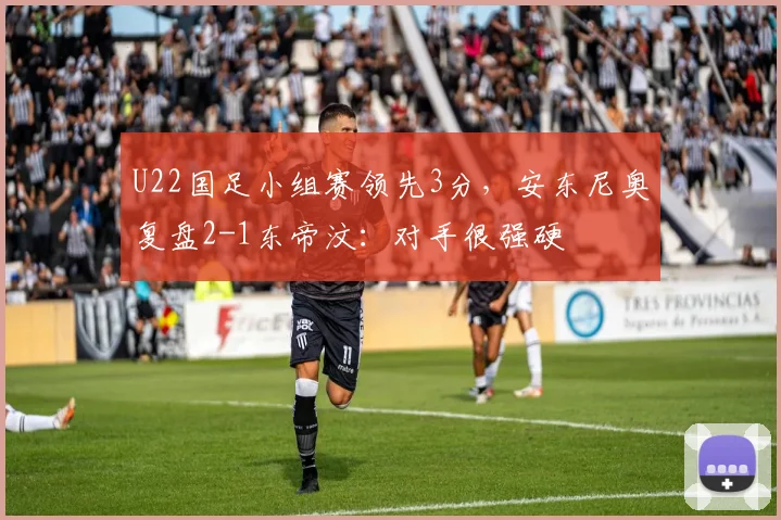 U22国足小组赛领先3分，安东尼奥复盘2-1东帝汶：对手很强硬