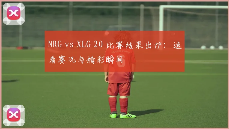 NRG vs XLG 20 比赛结果出炉：速看赛况与精彩瞬间