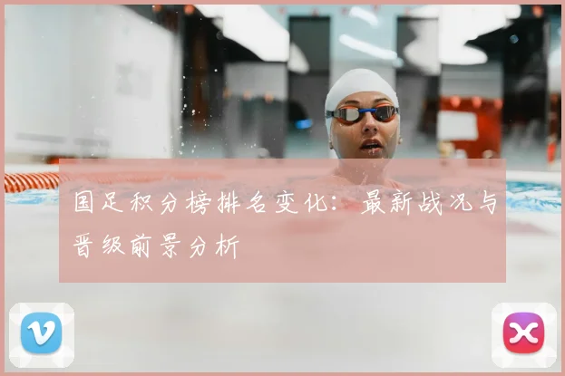 国足积分榜排名变化：最新战况与晋级前景分析