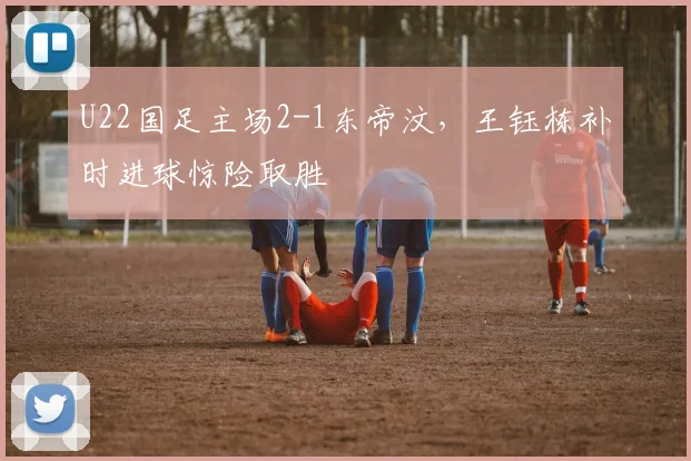 U22国足主场2-1东帝汶，王钰栋补时进球惊险取胜