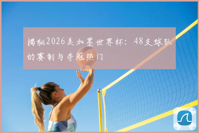 揭秘2026美加墨世界杯：48支球队的赛制与夺冠热门