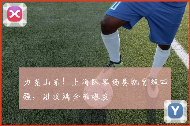 力克山东！上海队客场奏凯晋级四强，进攻端全面爆发