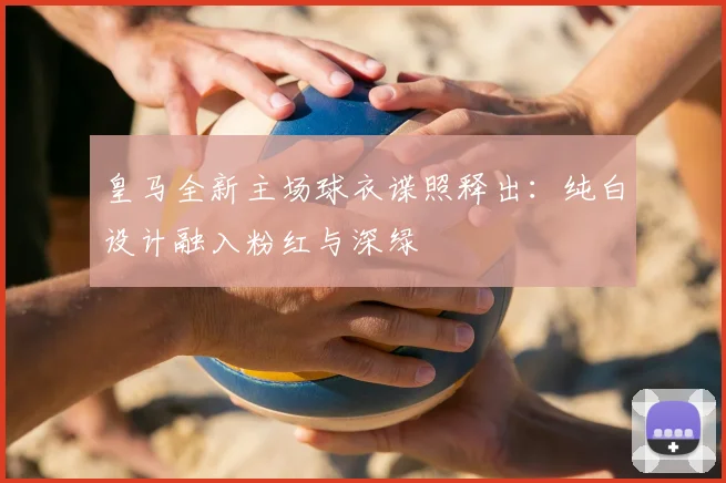 皇马全新主场球衣谍照释出：纯白设计融入粉红与深绿